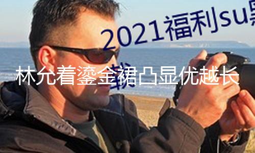 【51吃瓜地址】林允著鎏金裙凸顯優(yōu)越長(zhǎng)腿 陽(yáng)光折射臉上耀眼燦爛